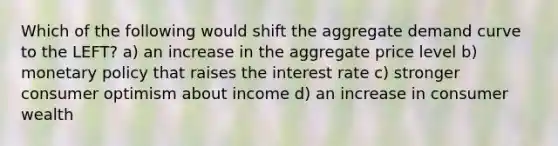 Which of the following would shift the aggregate demand curve to the LEFT? a) an increase in the aggregate price level b) monetary policy that raises the interest rate c) stronger consumer optimism about income d) an increase in consumer wealth