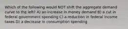 Which of the following would NOT shift the aggregate demand curve to the left? A) an increase in money demand B) a cut in federal government spending C) a reduction in federal income taxes D) a decrease in consumption spending