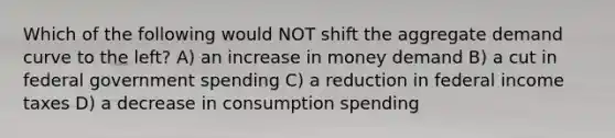 Which of the following would NOT shift the aggregate demand curve to the left? A) an increase in money demand B) a cut in federal government spending C) a reduction in federal income taxes D) a decrease in consumption spending