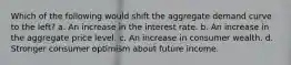 Which of the following would shift the aggregate demand curve to the left? a. An increase in the interest rate. b. An increase in the aggregate price level. c. An increase in consumer wealth. d. Stronger consumer optimism about future income.