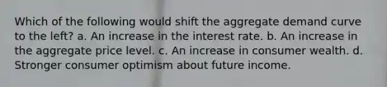 Which of the following would shift the aggregate demand curve to the left? a. An increase in the interest rate. b. An increase in the aggregate price level. c. An increase in consumer wealth. d. Stronger consumer optimism about future income.