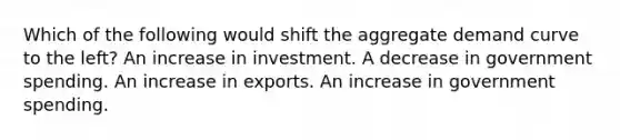 Which of the following would shift the aggregate demand curve to the left? An increase in investment. A decrease in government spending. An increase in exports. An increase in government spending.