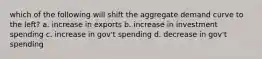 which of the following will shift the aggregate demand curve to the left? a. increase in exports b. increase in investment spending c. increase in gov't spending d. decrease in gov't spending