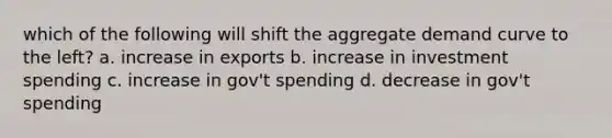 which of the following will shift the aggregate demand curve to the left? a. increase in exports b. increase in investment spending c. increase in gov't spending d. decrease in gov't spending