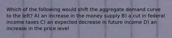 Which of the following would shift the aggregate demand curve to the left? A) an increase in the money supply B) a cut in federal income taxes C) an expected decrease in future income D) an increase in the price level