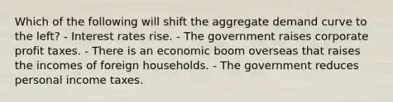 Which of the following will shift the aggregate demand curve to the left? - Interest rates rise. - The government raises corporate profit taxes. - There is an economic boom overseas that raises the incomes of foreign households. - The government reduces personal income taxes.