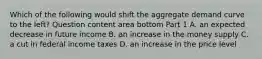 Which of the following would shift the aggregate demand curve to the​ left? Question content area bottom Part 1 A. an expected decrease in future income B. an increase in the money supply C. a cut in federal income taxes D. an increase in the price level