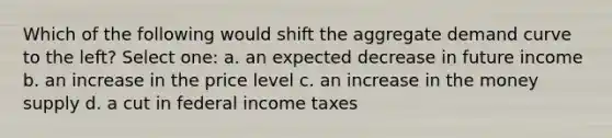 Which of the following would shift the aggregate demand curve to the left? Select one: a. an expected decrease in future income b. an increase in the price level c. an increase in the money supply d. a cut in federal income taxes