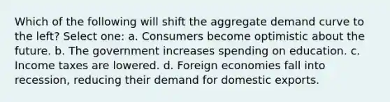 Which of the following will shift the aggregate demand curve to the left? Select one: a. Consumers become optimistic about the future. b. The government increases spending on education. c. Income taxes are lowered. d. Foreign economies fall into recession, reducing their demand for domestic exports.