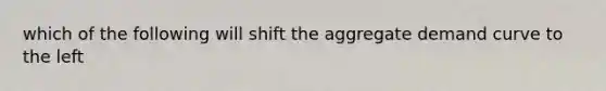 which of the following will shift the aggregate demand curve to the left