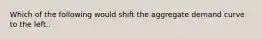 Which of the following would shift the aggregate demand curve to the left..