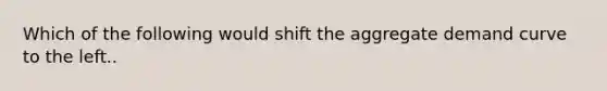 Which of the following would shift the aggregate demand curve to the left..