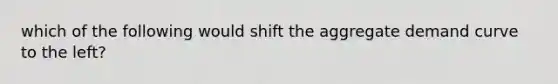 which of the following would shift the aggregate demand curve to the left?