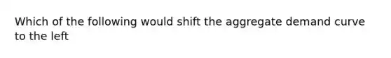 Which of the following would shift the aggregate demand curve to the left