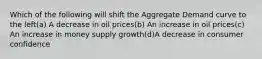 Which of the following will shift the Aggregate Demand curve to the left(a) A decrease in oil prices(b) An increase in oil prices(c) An increase in money supply growth(d)A decrease in consumer confidence