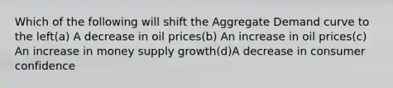 Which of the following will shift the Aggregate Demand curve to the left(a) A decrease in oil prices(b) An increase in oil prices(c) An increase in money supply growth(d)A decrease in consumer confidence