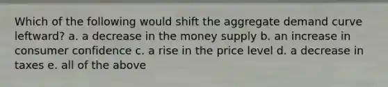 Which of the following would shift the aggregate demand curve leftward? a. a decrease in the money supply b. an increase in consumer confidence c. a rise in the price level d. a decrease in taxes e. all of the above