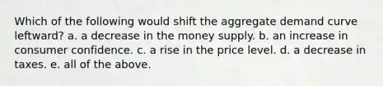 Which of the following would shift the aggregate demand curve leftward? a. a decrease in the money supply. b. an increase in consumer confidence. c. a rise in the price level. d. a decrease in taxes. e. all of the above.