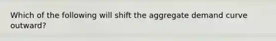 Which of the following will shift the aggregate demand curve outward?