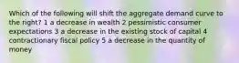 Which of the following will shift the aggregate demand curve to the right? 1 a decrease in wealth 2 pessimistic consumer expectations 3 a decrease in the existing stock of capital 4 contractionary fiscal policy 5 a decrease in the quantity of money