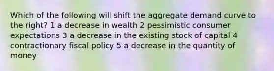 Which of the following will shift the aggregate demand curve to the right? 1 a decrease in wealth 2 pessimistic consumer expectations 3 a decrease in the existing stock of capital 4 contractionary fiscal policy 5 a decrease in the quantity of money