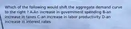 Which of the following would shift the aggregate demand curve to the right ? A-An increase in government spending B-an increase in taxes C-an increase in labor productivity D-an increase in interest rates