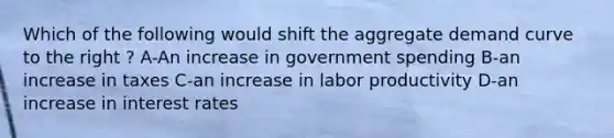 Which of the following would shift the aggregate demand curve to the right ? A-An increase in government spending B-an increase in taxes C-an increase in labor productivity D-an increase in interest rates