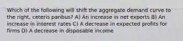 Which of the following will shift the aggregate demand curve to the right, ceteris paribus? A) An increase in net exports B) An increase in interest rates C) A decrease in expected profits for firms D) A decrease in disposable income