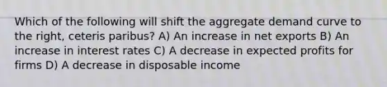 Which of the following will shift the aggregate demand curve to the right, ceteris paribus? A) An increase in net exports B) An increase in interest rates C) A decrease in expected profits for firms D) A decrease in disposable income