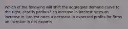 Which of the following will shift the aggregate demand curve to the right, ceteris paribus? an increase in interest rates an increase in interest rates a decrease in expected profits for firms an increase in net exports