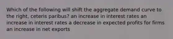 Which of the following will shift the aggregate demand curve to the right, ceteris paribus? an increase in interest rates an increase in interest rates a decrease in expected profits for firms an increase in net exports