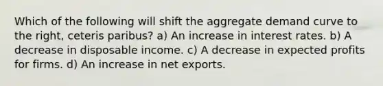 Which of the following will shift the aggregate demand curve to the right, ceteris paribus? a) An increase in interest rates. b) A decrease in disposable income. c) A decrease in expected profits for firms. d) An increase in net exports.