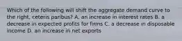 Which of the following will shift the aggregate demand curve to the right, ceteris paribus? A. an increase in interest rates B. a decrease in expected profits for firms C. a decrease in disposable income D. an increase in net exports