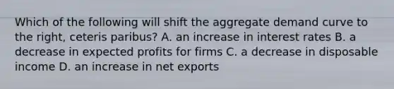 Which of the following will shift the aggregate demand curve to the right, ceteris paribus? A. an increase in interest rates B. a decrease in expected profits for firms C. a decrease in disposable income D. an increase in net exports