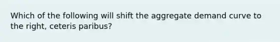 Which of the following will shift the aggregate demand curve to the right, ceteris paribus?