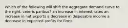 Which of the following will shift the aggregate demand curve to the right, ceteris paribus? an increase in interest rates an increase in net exports a decrease in disposable income a decrease in expected profits for firms