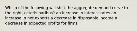 Which of the following will shift the aggregate demand curve to the right, ceteris paribus? an increase in interest rates an increase in net exports a decrease in disposable income a decrease in expected profits for firms