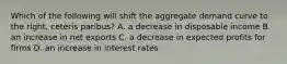 Which of the following will shift the aggregate demand curve to the​ right, ceteris paribus​? A. a decrease in disposable income B. an increase in net exports C. a decrease in expected profits for firms D. an increase in interest rates