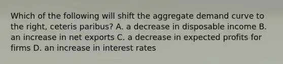 Which of the following will shift the aggregate demand curve to the​ right, ceteris paribus​? A. a decrease in disposable income B. an increase in net exports C. a decrease in expected profits for firms D. an increase in interest rates