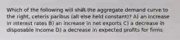 Which of the following will shift the aggregate demand curve to the right, ceteris paribus (all else held constant)? A) an increase in interest rates B) an increase in net exports C) a decrease in disposable income D) a decrease in expected profits for firms