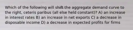 Which of the following will shift the aggregate demand curve to the right, ceteris paribus (all else held constant)? A) an increase in interest rates B) an increase in net exports C) a decrease in disposable income D) a decrease in expected profits for firms