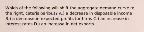 Which of the following will shift the aggregate demand curve to the right, ceteris paribus? A.) a decrease in disposable income B.) a decrease in expected profits for firms C.) an increase in interest rates D.) an increase in net exports