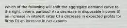 Which of the following will shift the aggregate demand curve to the right, ceteris paribus? A) a decrease in disposable income B) an increase in interest rates C) a decrease in expected profits for firms D) an increase in net exports