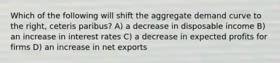 Which of the following will shift the aggregate demand curve to the right, ceteris paribus? A) a decrease in disposable income B) an increase in interest rates C) a decrease in expected profits for firms D) an increase in net exports