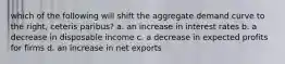 which of the following will shift the aggregate demand curve to the right, ceteris paribus? a. an increase in interest rates b. a decrease in disposable income c. a decrease in expected profits for firms d. an increase in net exports