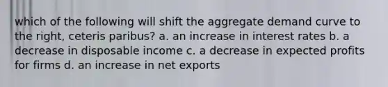 which of the following will shift the aggregate demand curve to the right, ceteris paribus? a. an increase in interest rates b. a decrease in disposable income c. a decrease in expected profits for firms d. an increase in net exports