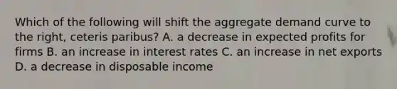 Which of the following will shift the aggregate demand curve to the​ right, ceteris paribus​? A. a decrease in expected profits for firms B. an increase in interest rates C. an increase in net exports D. a decrease in disposable income