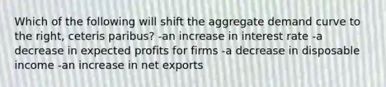 Which of the following will shift the aggregate demand curve to the right, ceteris paribus? -an increase in interest rate -a decrease in expected profits for firms -a decrease in disposable income -an increase in net exports