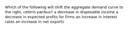 Which of the following will shift the aggregate demand curve to the right, ceteris paribus? a decrease in disposable income a decrease in expected profits for firms an increase in interest rates an increase in net exports