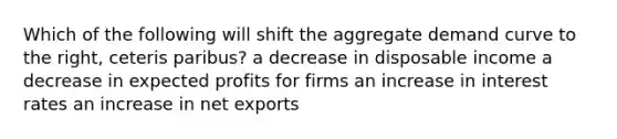 Which of the following will shift the aggregate demand curve to the right, ceteris paribus? a decrease in disposable income a decrease in expected profits for firms an increase in interest rates an increase in net exports